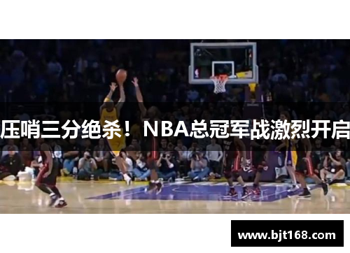 压哨三分绝杀！NBA总冠军战激烈开启